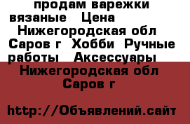 продам варежки вязаные › Цена ­ 600-800 - Нижегородская обл., Саров г. Хобби. Ручные работы » Аксессуары   . Нижегородская обл.,Саров г.